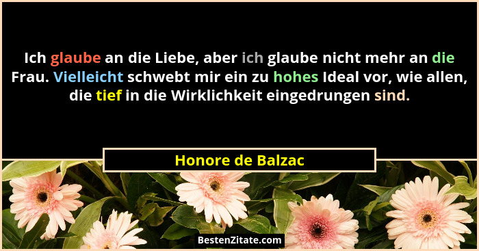 Ich glaube an die Liebe, aber ich glaube nicht mehr an die Frau. Vielleicht schwebt mir ein zu hohes Ideal vor, wie allen, die tief... - Honore de Balzac