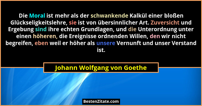 Die Moral ist mehr als der schwankende Kalkül einer bloßen Glückseligkeitslehre, sie ist von übersinnlicher Art. Zuversic... - Johann Wolfgang von Goethe