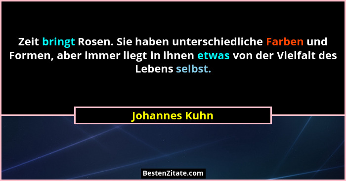 Zeit bringt Rosen. Sie haben unterschiedliche Farben und Formen, aber immer liegt in ihnen etwas von der Vielfalt des Lebens selbst.... - Johannes Kuhn
