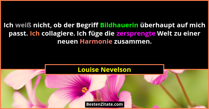 Ich weiß nicht, ob der Begriff Bildhauerin überhaupt auf mich passt. Ich collagiere. Ich füge die zersprengte Welt zu einer neuen Ha... - Louise Nevelson