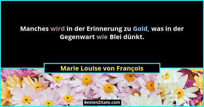 Manches wird in der Erinnerung zu Gold, was in der Gegenwart wie Blei dünkt.... - Marie Louise von François