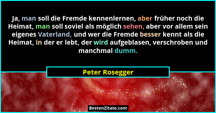 Ja, man soll die Fremde kennenlernen, aber früher noch die Heimat, man soll soviel als möglich sehen, aber vor allem sein eigenes Vat... - Peter Rosegger