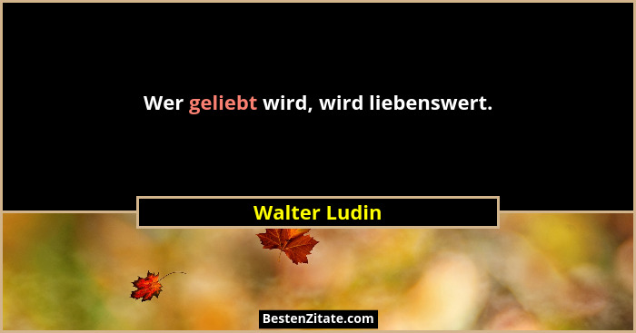 Wer geliebt wird, wird liebenswert.... - Walter Ludin