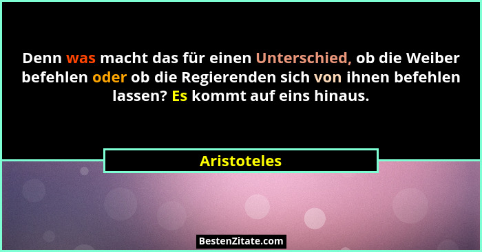 Denn was macht das für einen Unterschied, ob die Weiber befehlen oder ob die Regierenden sich von ihnen befehlen lassen? Es kommt auf ei... - Aristoteles