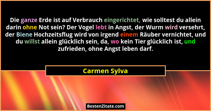 Die ganze Erde ist auf Verbrauch eingerichtet, wie solltest du allein darin ohne Not sein? Der Vogel lebt in Angst, der Wurm wird verse... - Carmen Sylva