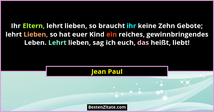 Ihr Eltern, lehrt lieben, so braucht ihr keine Zehn Gebote; lehrt Lieben, so hat euer Kind ein reiches, gewinnbringendes Leben. Lehrt lieb... - Jean Paul