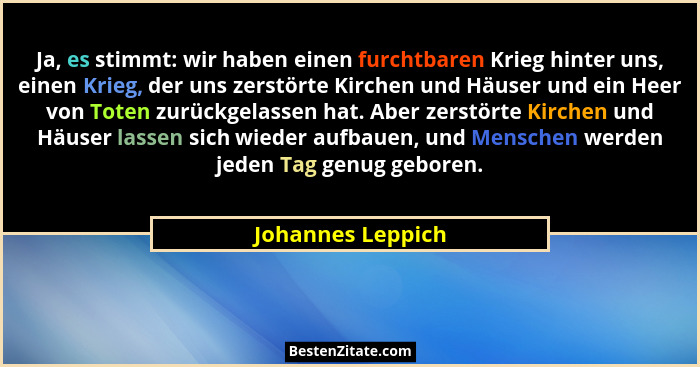 Ja, es stimmt: wir haben einen furchtbaren Krieg hinter uns, einen Krieg, der uns zerstörte Kirchen und Häuser und ein Heer von Tot... - Johannes Leppich