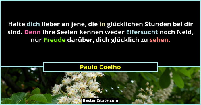 Halte dich lieber an jene, die in glücklichen Stunden bei dir sind. Denn ihre Seelen kennen weder Eifersucht noch Neid, nur Freude darü... - Paulo Coelho