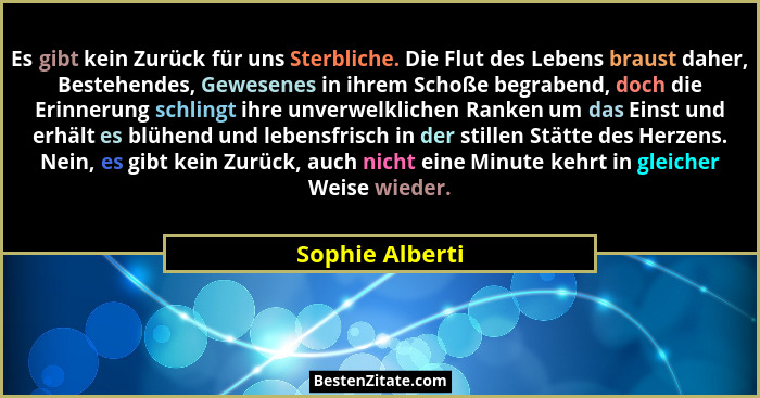 Es gibt kein Zurück für uns Sterbliche. Die Flut des Lebens braust daher, Bestehendes, Gewesenes in ihrem Schoße begrabend, doch die... - Sophie Alberti