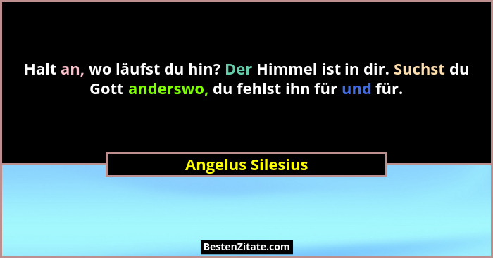 Halt an, wo läufst du hin? Der Himmel ist in dir. Suchst du Gott anderswo, du fehlst ihn für und für.... - Angelus Silesius