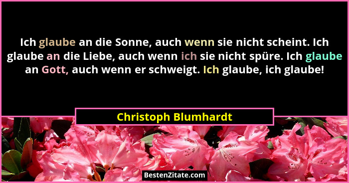 Ich glaube an die Sonne, auch wenn sie nicht scheint. Ich glaube an die Liebe, auch wenn ich sie nicht spüre. Ich glaube an Gott... - Christoph Blumhardt