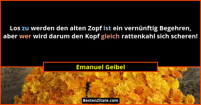 Los zu werden den alten Zopf ist ein vernünftig Begehren, aber wer wird darum den Kopf gleich rattenkahl sich scheren!... - Emanuel Geibel