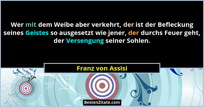 Wer mit dem Weibe aber verkehrt, der ist der Befleckung seines Geistes so ausgesetzt wie jener, der durchs Feuer geht, der Versengu... - Franz von Assisi