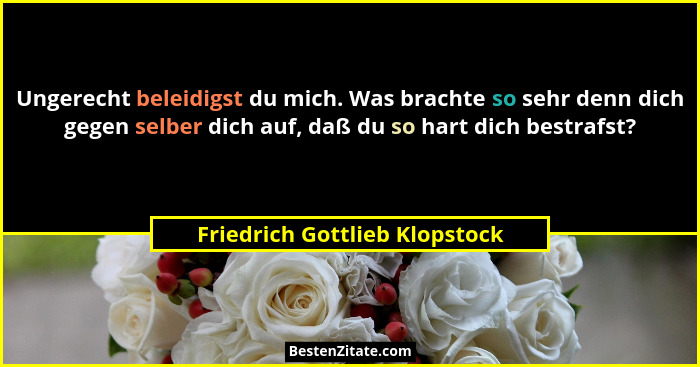 Ungerecht beleidigst du mich. Was brachte so sehr denn dich gegen selber dich auf, daß du so hart dich bestrafst?... - Friedrich Gottlieb Klopstock