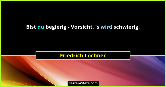 Bist du begierig - Vorsicht, 's wird schwierig.... - Friedrich Löchner