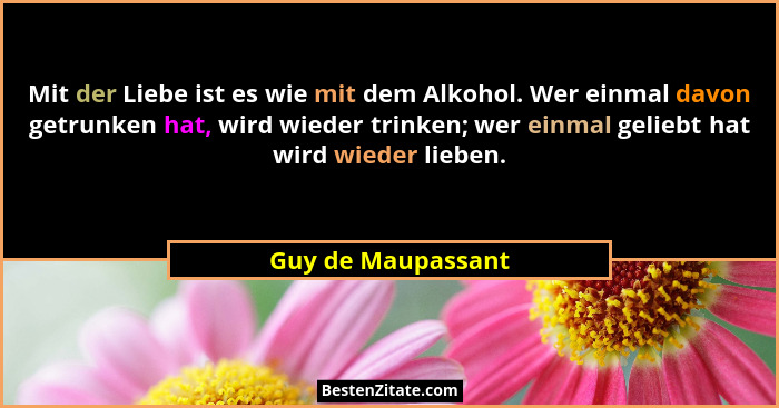 Mit der Liebe ist es wie mit dem Alkohol. Wer einmal davon getrunken hat, wird wieder trinken; wer einmal geliebt hat wird wieder... - Guy de Maupassant