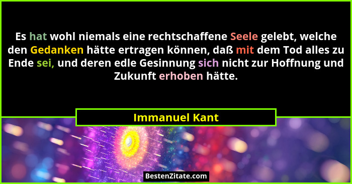 Es hat wohl niemals eine rechtschaffene Seele gelebt, welche den Gedanken hätte ertragen können, daß mit dem Tod alles zu Ende sei, un... - Immanuel Kant
