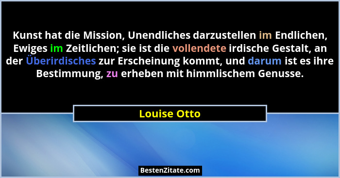 Kunst hat die Mission, Unendliches darzustellen im Endlichen, Ewiges im Zeitlichen; sie ist die vollendete irdische Gestalt, an der Über... - Louise Otto