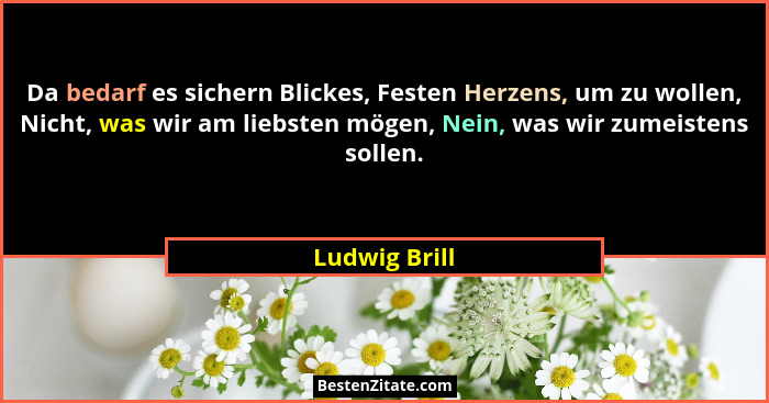 Da bedarf es sichern Blickes, Festen Herzens, um zu wollen, Nicht, was wir am liebsten mögen, Nein, was wir zumeistens sollen.... - Ludwig Brill