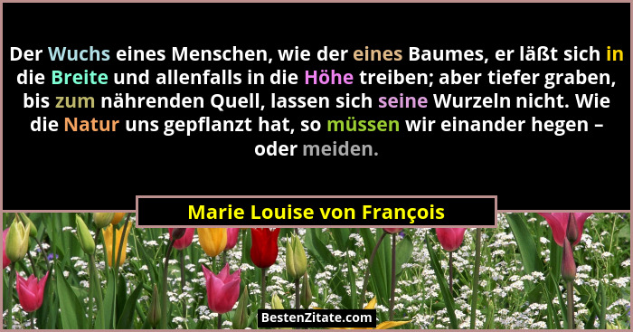 Der Wuchs eines Menschen, wie der eines Baumes, er läßt sich in die Breite und allenfalls in die Höhe treiben; aber tiefer... - Marie Louise von François