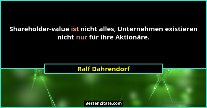 Shareholder-value ist nicht alles, Unternehmen existieren nicht nur für ihre Aktionäre.... - Ralf Dahrendorf