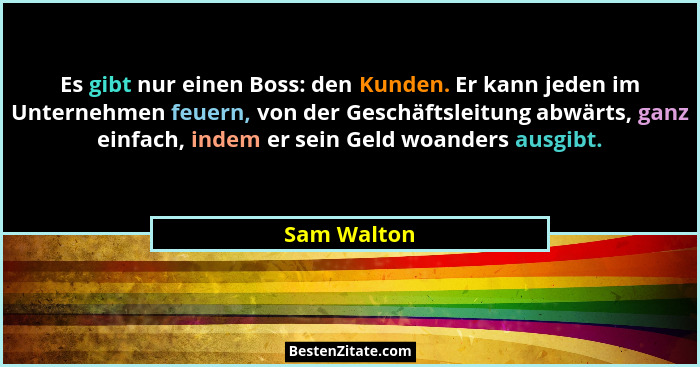 Es gibt nur einen Boss: den Kunden. Er kann jeden im Unternehmen feuern, von der Geschäftsleitung abwärts, ganz einfach, indem er sein Ge... - Sam Walton