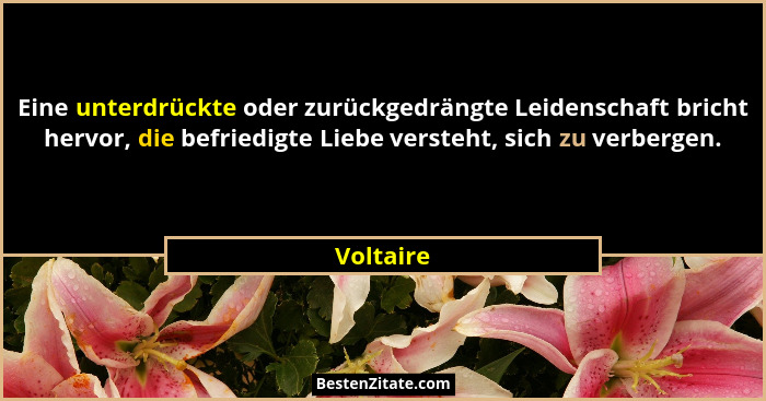 Eine unterdrückte oder zurückgedrängte Leidenschaft bricht hervor, die befriedigte Liebe versteht, sich zu verbergen.... - Voltaire