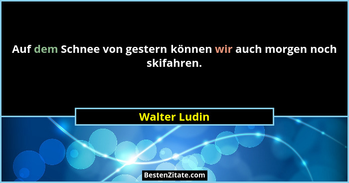 Auf dem Schnee von gestern können wir auch morgen noch skifahren.... - Walter Ludin