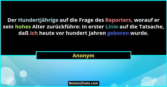 Der Hundertjährige auf die Frage des Reporters, worauf er sein hohes Alter zurückführe: In erster Linie auf die Tatsache, daß ich heute vor h... - Anonym