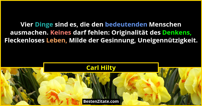 Vier Dinge sind es, die den bedeutenden Menschen ausmachen. Keines darf fehlen: Originalität des Denkens, Fleckenloses Leben, Milde der G... - Carl Hilty