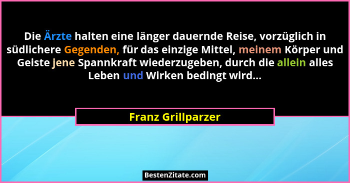 Die Ärzte halten eine länger dauernde Reise, vorzüglich in südlichere Gegenden, für das einzige Mittel, meinem Körper und Geiste j... - Franz Grillparzer