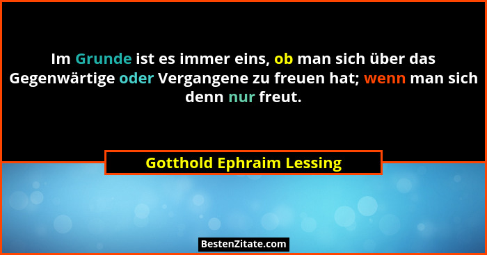Im Grunde ist es immer eins, ob man sich über das Gegenwärtige oder Vergangene zu freuen hat; wenn man sich denn nur freut.... - Gotthold Ephraim Lessing