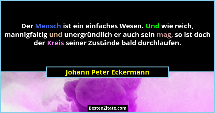 Der Mensch ist ein einfaches Wesen. Und wie reich, mannigfaltig und unergründlich er auch sein mag, so ist doch der Kreis sei... - Johann Peter Eckermann
