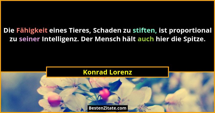 Die Fähigkeit eines Tieres, Schaden zu stiften, ist proportional zu seiner Intelligenz. Der Mensch hält auch hier die Spitze.... - Konrad Lorenz