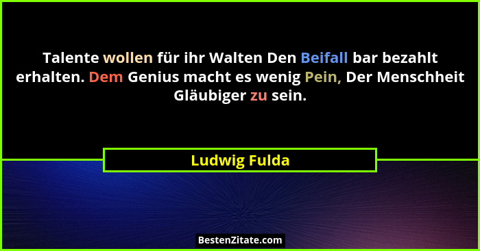 Talente wollen für ihr Walten Den Beifall bar bezahlt erhalten. Dem Genius macht es wenig Pein, Der Menschheit Gläubiger zu sein.... - Ludwig Fulda
