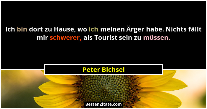 Ich bin dort zu Hause, wo ich meinen Ärger habe. Nichts fällt mir schwerer, als Tourist sein zu müssen.... - Peter Bichsel