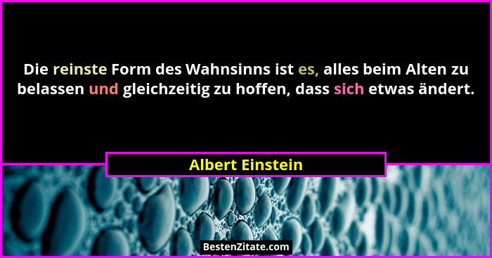 Die reinste Form des Wahnsinns ist es, alles beim Alten zu belassen und gleichzeitig zu hoffen, dass sich etwas ändert.... - Albert Einstein