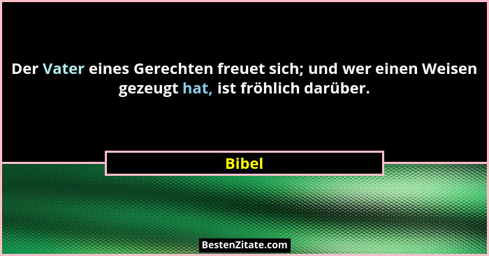 Der Vater eines Gerechten freuet sich; und wer einen Weisen gezeugt hat, ist fröhlich darüber.... - Bibel