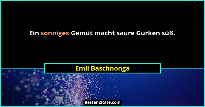 Ein sonniges Gemüt macht saure Gurken süß.... - Emil Baschnonga