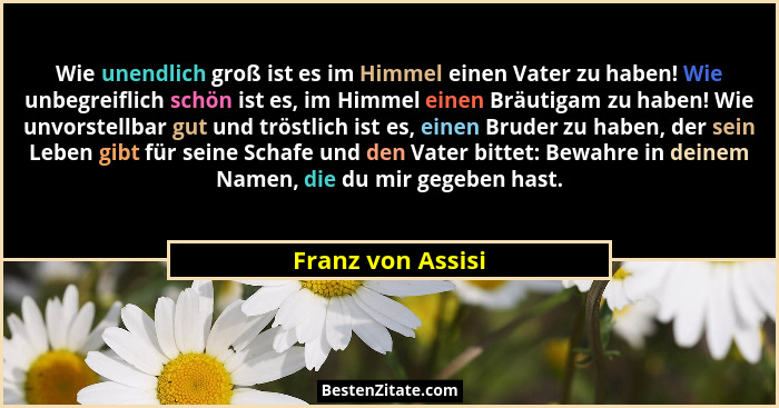 Wie unendlich groß ist es im Himmel einen Vater zu haben! Wie unbegreiflich schön ist es, im Himmel einen Bräutigam zu haben! Wie u... - Franz von Assisi