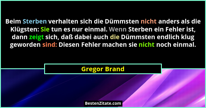 Beim Sterben verhalten sich die Dümmsten nicht anders als die Klügsten: Sie tun es nur einmal. Wenn Sterben ein Fehler ist, dann zeigt... - Gregor Brand