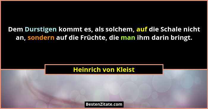 Dem Durstigen kommt es, als solchem, auf die Schale nicht an, sondern auf die Früchte, die man ihm darin bringt.... - Heinrich von Kleist