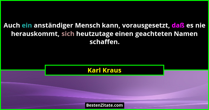 Auch ein anständiger Mensch kann, vorausgesetzt, daß es nie herauskommt, sich heutzutage einen geachteten Namen schaffen.... - Karl Kraus