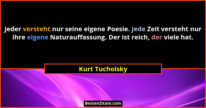 Jeder versteht nur seine eigene Poesie. Jede Zeit versteht nur ihre eigene Naturauffassung. Der ist reich, der viele hat.... - Kurt Tucholsky