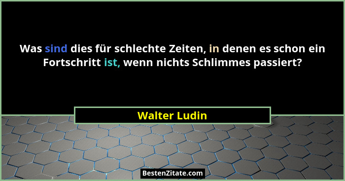 Was sind dies für schlechte Zeiten, in denen es schon ein Fortschritt ist, wenn nichts Schlimmes passiert?... - Walter Ludin