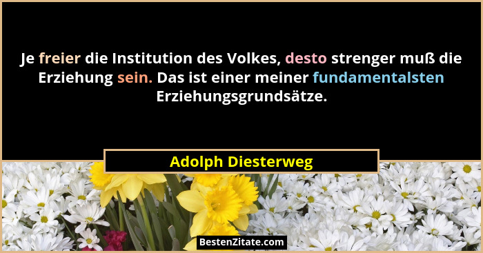 Je freier die Institution des Volkes, desto strenger muß die Erziehung sein. Das ist einer meiner fundamentalsten Erziehungsgrunds... - Adolph Diesterweg