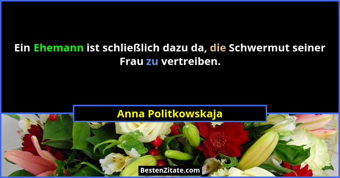 Ein Ehemann ist schließlich dazu da, die Schwermut seiner Frau zu vertreiben.... - Anna Politkowskaja