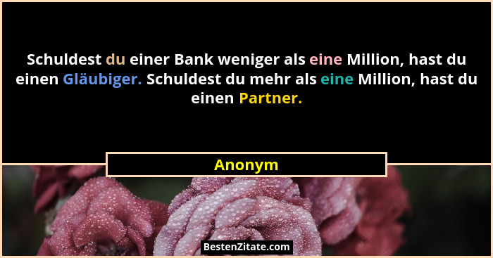 Schuldest du einer Bank weniger als eine Million, hast du einen Gläubiger. Schuldest du mehr als eine Million, hast du einen Partner.... - Anonym
