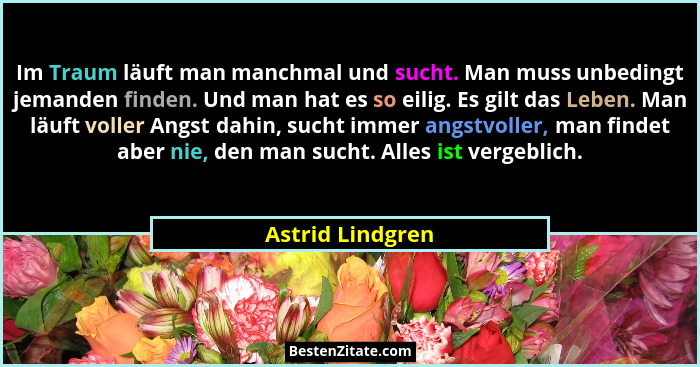 Im Traum läuft man manchmal und sucht. Man muss unbedingt jemanden finden. Und man hat es so eilig. Es gilt das Leben. Man läuft vol... - Astrid Lindgren