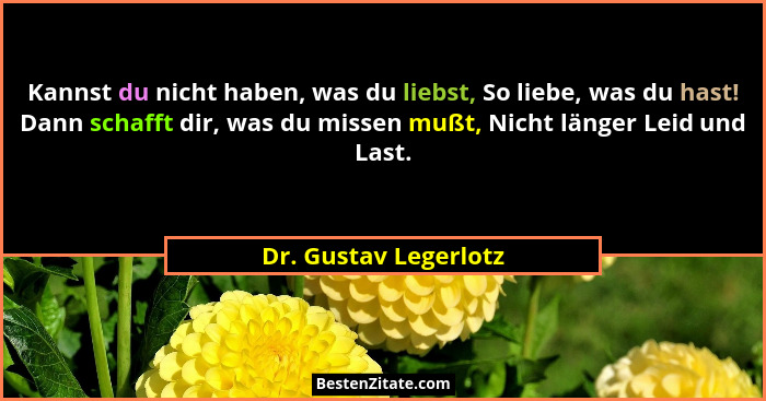 Kannst du nicht haben, was du liebst, So liebe, was du hast! Dann schafft dir, was du missen mußt, Nicht länger Leid und Last.... - Dr. Gustav Legerlotz